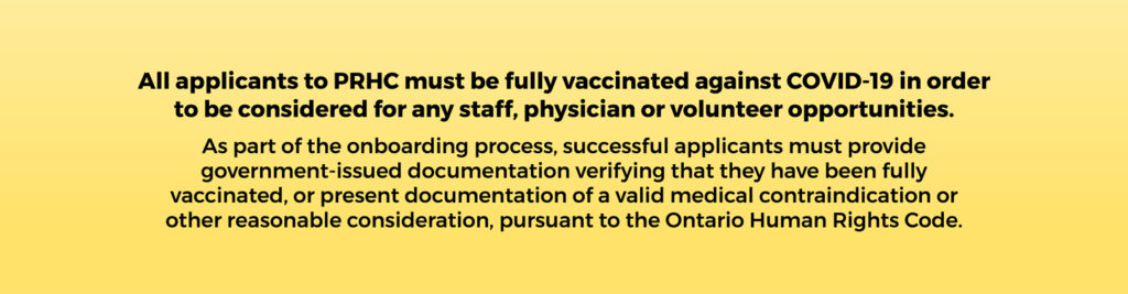 All applicants to PRHC must be fully vaccinated against COVID-19 in order to be considered for any staff, physician or volunteer opportunities. As part of the onboarding process, successful applicants must provide government-issued documentation verifying that they have been fully vaccinated, or present documentation of a valid medical contraindication or other reasonable consideration, pursuant to the Ontario Human Rights Code.